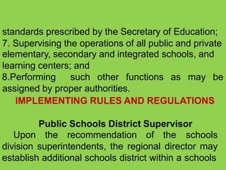 standards prescribed by the Secretary of Education;
7. Supervising the operations of all public and private
elementary, secondary and integrated schools, and
learning centers; and
8.Performing such other functions as may be
assigned by proper authorities.
IMPLEMENTING RULES AND REGULATIONS
Public Schools District Supervisor
Upon the recommendation of the schools
division superintendents, the regional director may
establish additional schools district within a schools
 