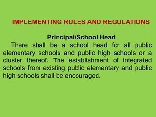 IMPLEMENTING RULES AND REGULATIONS
Principal/School Head
There shall be a school head for all public
elementary schools and public high schools or a
cluster thereof. The establishment of integrated
schools from existing public elementary and public
high schools shall be encouraged.
 