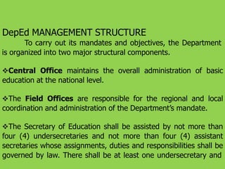 DepEd MANAGEMENT STRUCTURE
To carry out its mandates and objectives, the Department
is organized into two major structural components.
Central Office maintains the overall administration of basic
education at the national level.
The Field Offices are responsible for the regional and local
coordination and administration of the Department’s mandate.
The Secretary of Education shall be assisted by not more than
four (4) undersecretaries and not more than four (4) assistant
secretaries whose assignments, duties and responsibilities shall be
governed by law. There shall be at least one undersecretary and
 