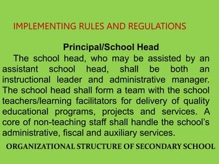 IMPLEMENTING RULES AND REGULATIONS
Principal/School Head
The school head, who may be assisted by an
assistant school head, shall be both an
instructional leader and administrative manager.
The school head shall form a team with the school
teachers/learning facilitators for delivery of quality
educational programs, projects and services. A
core of non-teaching staff shall handle the school’s
administrative, fiscal and auxiliary services.
ORGANIZATIONAL STRUCTURE OF SECONDARY SCHOOL
 