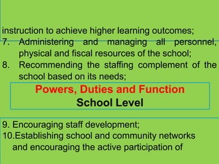 instruction to achieve higher learning outcomes;
7. Administering and managing all personnel,
physical and fiscal resources of the school;
8. Recommending the staffing complement of the
school based on its needs;
Powers, Duties and Function
School Level
9. Encouraging staff development;
10.Establishing school and community networks
and encouraging the active participation of
 
