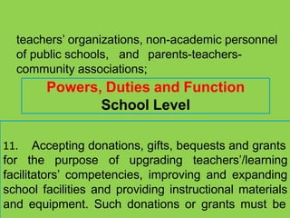 teachers’ organizations, non-academic personnel
of public schools, and parents-teachers-
community associations;
Powers, Duties and Function
School Level
11. Accepting donations, gifts, bequests and grants
for the purpose of upgrading teachers’/learning
facilitators’ competencies, improving and expanding
school facilities and providing instructional materials
and equipment. Such donations or grants must be
 