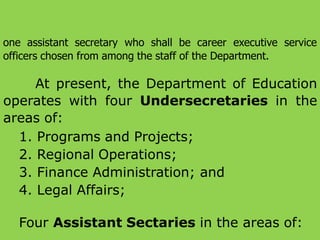 one assistant secretary who shall be career executive service
officers chosen from among the staff of the Department.
At present, the Department of Education
operates with four Undersecretaries in the
areas of:
1. Programs and Projects;
2. Regional Operations;
3. Finance Administration; and
4. Legal Affairs;
Four Assistant Sectaries in the areas of:
 
