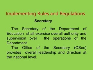 Implementing Rules and Regulations
Secretary
The Secretary of the Department of
Education shall exercise overall authority and
supervision over the operations of the
Department.
The Office of the Secretary (OSec)
provides overall leadership and direction at
the national level.
 