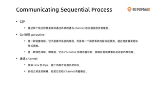 Communicating Sequential Process
• CSP
• 描述两个独立的并发实体通过共享的通讯 channel 进行通信的并发模型。
• Go 协程 goroutine
• 是一种轻量线程，它不是操作系统的线程，而是将一...