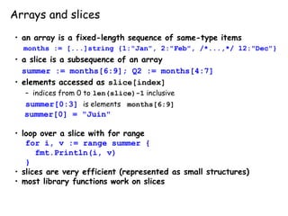 Arrays and slices
• an array is a fixed-length sequence of same-type items
months := [...]string {1:"Jan", 2:"Feb", /*...,*/ 12:"Dec"}
• a slice is a subsequence of an array
summer := months[6:9]; Q2 := months[4:7]
• elements accessed as slice[index]
– indices from 0 to len(slice)-1 inclusive
summer[0:3] is elements months[6:9]
summer[0] = "Juin"
• loop over a slice with for range
for i, v := range summer {
fmt.Println(i, v)
}
• slices are very efficient (represented as small structures)
• most library functions work on slices
 
