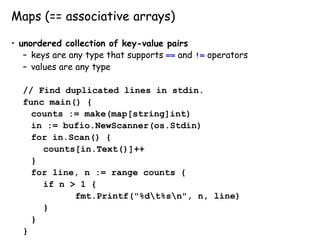Maps (== associative arrays)
• unordered collection of key-value pairs
– keys are any type that supports == and != operators
– values are any type
// Find duplicated lines in stdin.
func main() {
counts := make(map[string]int)
in := bufio.NewScanner(os.Stdin)
for in.Scan() {
counts[in.Text()]++
}
for line, n := range counts {
if n > 1 {
fmt.Printf("%dt%sn", n, line)
}
}
}
 