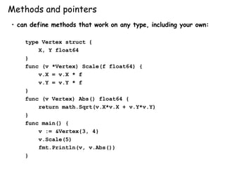 Methods and pointers
• can define methods that work on any type, including your own:
type Vertex struct {
X, Y float64
}
func (v *Vertex) Scale(f float64) {
v.X = v.X * f
v.Y = v.Y * f
}
func (v Vertex) Abs() float64 {
return math.Sqrt(v.X*v.X + v.Y*v.Y)
}
func main() {
v := &Vertex{3, 4}
v.Scale(5)
fmt.Println(v, v.Abs())
}
 