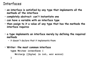 Interfaces
• an interface is satisfied by any type that implements all the
methods of the interface
• completely abstract: can't instantiate one
• can have a variable with an interface type
• then assign to it a value of any type that has the methods the
interface requires
• a type implements an interface merely by defining the required
methods
– it doesn't declare that it implements them
• Writer: the most common interface
type Writer interface {
Write(p []byte) (n int, err error)
}
 