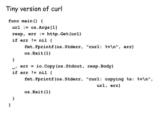 Tiny version of curl
func main() {
url := os.Args[1]
resp, err := http.Get(url)
if err != nil {
fmt.Fprintf(os.Stderr, "curl: %vn", err)
os.Exit(1)
}
_, err = io.Copy(os.Stdout, resp.Body)
if err != nil {
fmt.Fprintf(os.Stderr, "curl: copying %s: %vn",
url, err)
os.Exit(1)
}
}
 