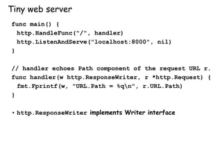 Tiny web server
func main() {
http.HandleFunc("/", handler)
http.ListenAndServe("localhost:8000", nil)
}
// handler echoes Path component of the request URL r.
func handler(w http.ResponseWriter, r *http.Request) {
fmt.Fprintf(w, "URL.Path = %qn", r.URL.Path)
}
• http.ResponseWriter implements Writer interface
 