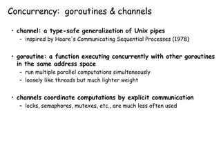Concurrency: goroutines & channels
• channel: a type-safe generalization of Unix pipes
– inspired by Hoare's Communicating Sequential Processes (1978)
• goroutine: a function executing concurrently with other goroutines
in the same address space
– run multiple parallel computations simultaneously
– loosely like threads but much lighter weight
• channels coordinate computations by explicit communication
– locks, semaphores, mutexes, etc., are much less often used
 