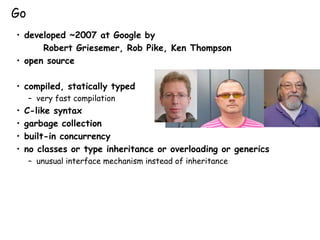 • developed ~2007 at Google by
Robert Griesemer, Rob Pike, Ken Thompson
• open source
• compiled, statically typed
– very fast compilation
• C-like syntax
• garbage collection
• built-in concurrency
• no classes or type inheritance or overloading or generics
– unusual interface mechanism instead of inheritance
Go
 