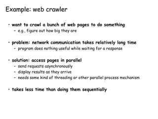 Example: web crawler
• want to crawl a bunch of web pages to do something
– e.g., figure out how big they are
• problem: network communication takes relatively long time
– program does nothing useful while waiting for a response
• solution: access pages in parallel
– send requests asynchronously
– display results as they arrive
– needs some kind of threading or other parallel process mechanism
• takes less time than doing them sequentially
 