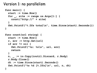 Version 1: no parallelism
func main() {
start := time.Now()
for _, site := range os.Args[1:] {
count("http://" + site)
}
fmt.Printf("%.2fs totaln", time.Since(start).Seconds())
}
func count(url string) {
start := time.Now()
r, err := http.Get(url)
if err != nil {
fmt.Printf("%s: %sn", url, err)
return
}
n, _ := io.Copy(ioutil.Discard, r.Body)
r.Body.Close()
dt := time.Since(start).Seconds()
fmt.Printf("%s %d [%.2fs]n", url, n, dt)
}
 