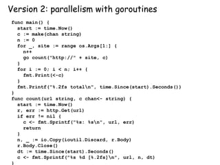 Version 2: parallelism with goroutines
func main() {
start := time.Now()
c := make(chan string)
n := 0
for _, site := range os.Args[1:] {
n++
go count("http://" + site, c)
}
for i := 0; i < n; i++ {
fmt.Print(<-c)
}
fmt.Printf("%.2fs totaln", time.Since(start).Seconds())
}
func count(url string, c chan<- string) {
start := time.Now()
r, err := http.Get(url)
if err != nil {
c <- fmt.Sprintf("%s: %sn", url, err)
return
}
n, _ := io.Copy(ioutil.Discard, r.Body)
r.Body.Close()
dt := time.Since(start).Seconds()
c <- fmt.Sprintf("%s %d [%.2fs]n", url, n, dt)
}
 