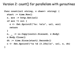Version 2: count() for parallelism with goroutines
func count(url string, c chan<- string) {
start := time.Now()
r, err := http.Get(url)
if err != nil {
c <- fmt.Sprintf("%s: %sn", url, err)
return
}
n, _ := io.Copy(ioutil.Discard, r.Body)
r.Body.Close()
dt := time.Since(start).Seconds()
c <- fmt.Sprintf("%s %d [%.2fs]n", url, n, dt)
}
 