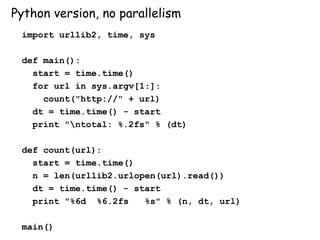 Python version, no parallelism
import urllib2, time, sys
def main():
start = time.time()
for url in sys.argv[1:]:
count("http://" + url)
dt = time.time() - start
print "ntotal: %.2fs" % (dt)
def count(url):
start = time.time()
n = len(urllib2.urlopen(url).read())
dt = time.time() - start
print "%6d %6.2fs %s" % (n, dt, url)
main()
 