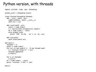 Python version, with threads
import urllib2, time, sys, threading
global_lock = threading.Lock()
class Counter(threading.Thread):
def __init__(self, url):
super(Counter, self).__init__()
self.url = url
def count(self, url):
start = time.time()
n = len(urllib2.urlopen(url).read())
dt = time.time() - start
with global_lock:
print "%6d %6.2fs %s" % (n, dt, url)
def run(self):
self.count(self.url)
def main():
threads = []
start = time.time()
for url in sys.argv[1:]: # one thread each
w = Counter("http://" + url)
threads.append(w)
w.start()
for w in threads:
w.join()
dt = time.time() - start
print "ntotal: %.2fs" % (dt)
main()
 
