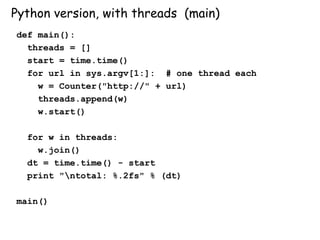 Python version, with threads (main)
def main():
threads = []
start = time.time()
for url in sys.argv[1:]: # one thread each
w = Counter("http://" + url)
threads.append(w)
w.start()
for w in threads:
w.join()
dt = time.time() - start
print "ntotal: %.2fs" % (dt)
main()
 