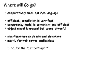 Where will Go go?
• comparatively small but rich language
• efficient; compilation is very fast
• concurrency model is convenient and efficient
• object model is unusual but seems powerful
• significant use at Google and elsewhere
• mostly for web server applications
• "C for the 21st century" ?
 