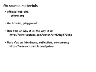 Go source materials
• official web site:
golang.org
• Go tutorial, playground
• Rob Pike on why it is the way it is:
http://www.youtube.com/watch?v=rKnDgT73v8s
• Russ Cox on interfaces, reflection, concurrency
http://research.swtch.com/gotour
 