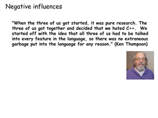 "When the three of us got started, it was pure research. The
three of us got together and decided that we hated C++. We
started off with the idea that all three of us had to be talked
into every feature in the language, so there was no extraneous
garbage put into the language for any reason." (Ken Thompson)
Negative influences
 
