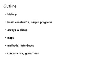 Outline
• history
• basic constructs, simple programs
• arrays & slices
• maps
• methods, interfaces
• concurrency, goroutines
 