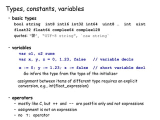 Types, constants, variables
• basic types
bool string int8 int16 int32 int64 uint8 … int uint
float32 float64 complex64 complex128
quotes: ‘世’, “UTF-8 string”, `raw string`
• variables
var c1, c2 rune
var x, y, z = 0, 1.23, false // variable decls
x := 0; y := 1.23; z := false // short variable decl
Go infers the type from the type of the initializer
assignment between items of different type requires an explicit
conversion, e.g., int(float_expression)
• operators
– mostly like C, but ++ and -- are postfix only and not expressions
– assignment is not an expression
– no ?: operator
 