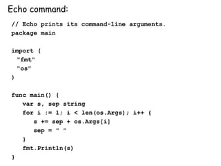 Echo command:
// Echo prints its command-line arguments.
package main
import (
"fmt"
"os"
)
func main() {
var s, sep string
for i := 1; i < len(os.Args); i++ {
s += sep + os.Args[i]
sep = " "
}
fmt.Println(s)
}
 