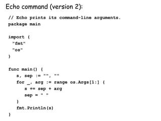 Echo command (version 2):
// Echo prints its command-line arguments.
package main
import (
"fmt"
"os"
)
func main() {
s, sep := "", ""
for _, arg := range os.Args[1:] {
s += sep + arg
sep = " "
}
fmt.Println(s)
}
 