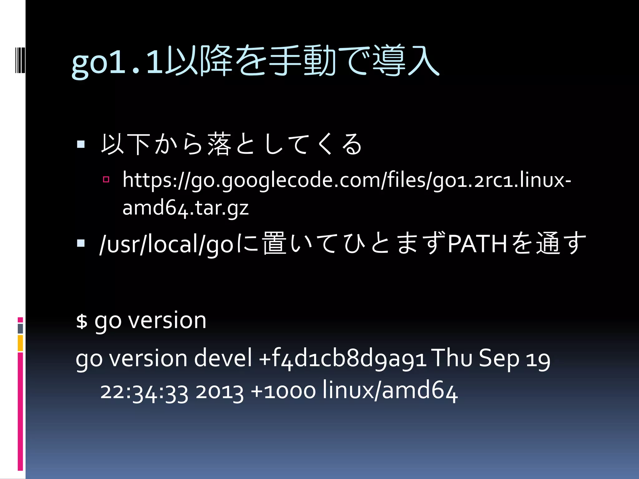 go1.1以降を手動で導入
 以下から落としてくる
 https://go.googlecode.com/files/go1.2rc1.linux-

amd64.tar.gz

 /usr/local/goに置いてひとまずPATHを通す

$ go version
go version devel +f4d1cb8d9a91 Thu Sep 19
22:34:33 2013 +1000 linux/amd64

 