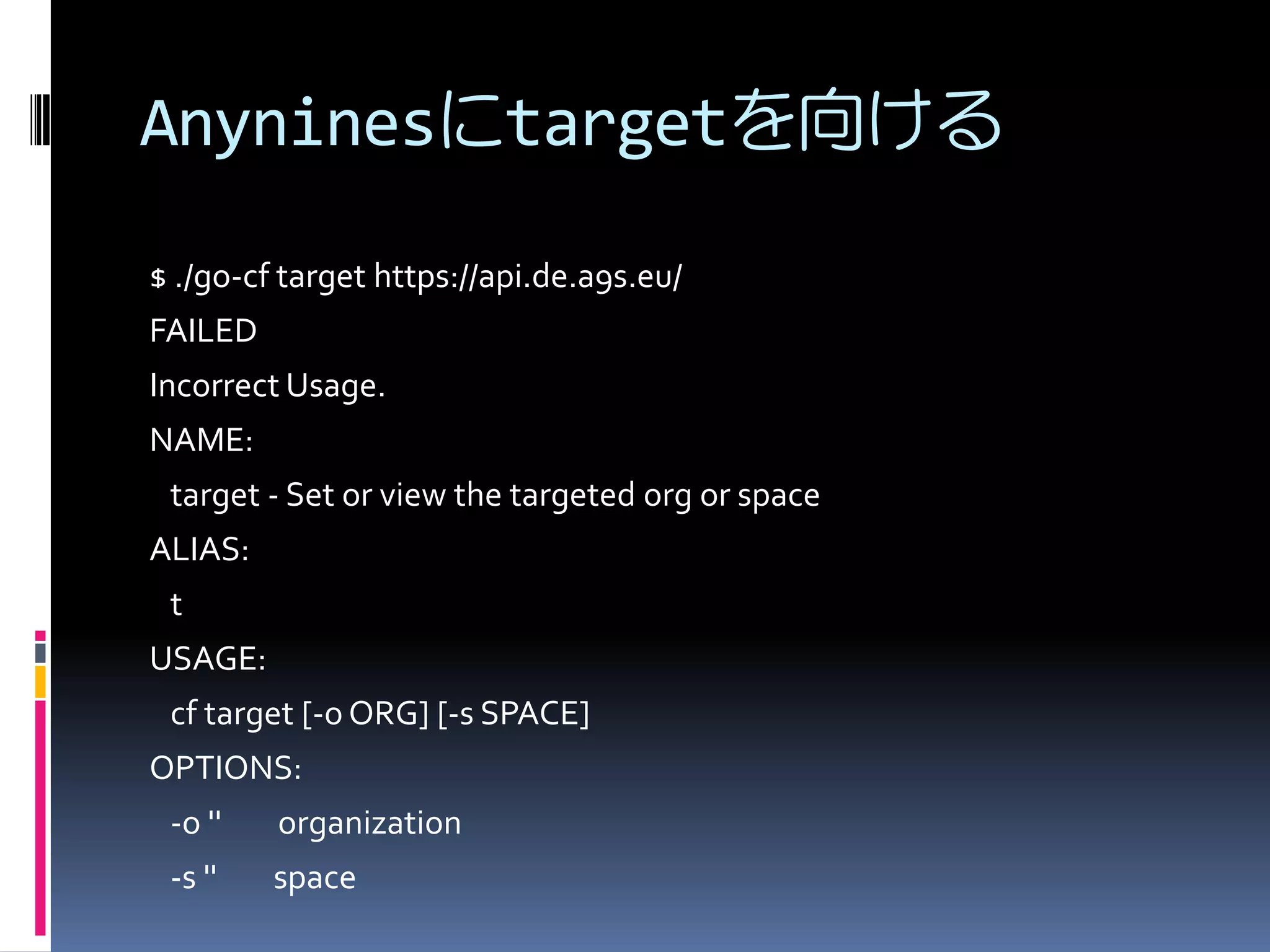 Anyninesにtargetを向ける
$ ./go-cf target https://api.de.a9s.eu/
FAILED
Incorrect Usage.
NAME:
target - Set or view the targeted org or space
ALIAS:
t

USAGE:
cf target [-o ORG] [-s SPACE]
OPTIONS:
-o ''

organization

-s ''

space

 