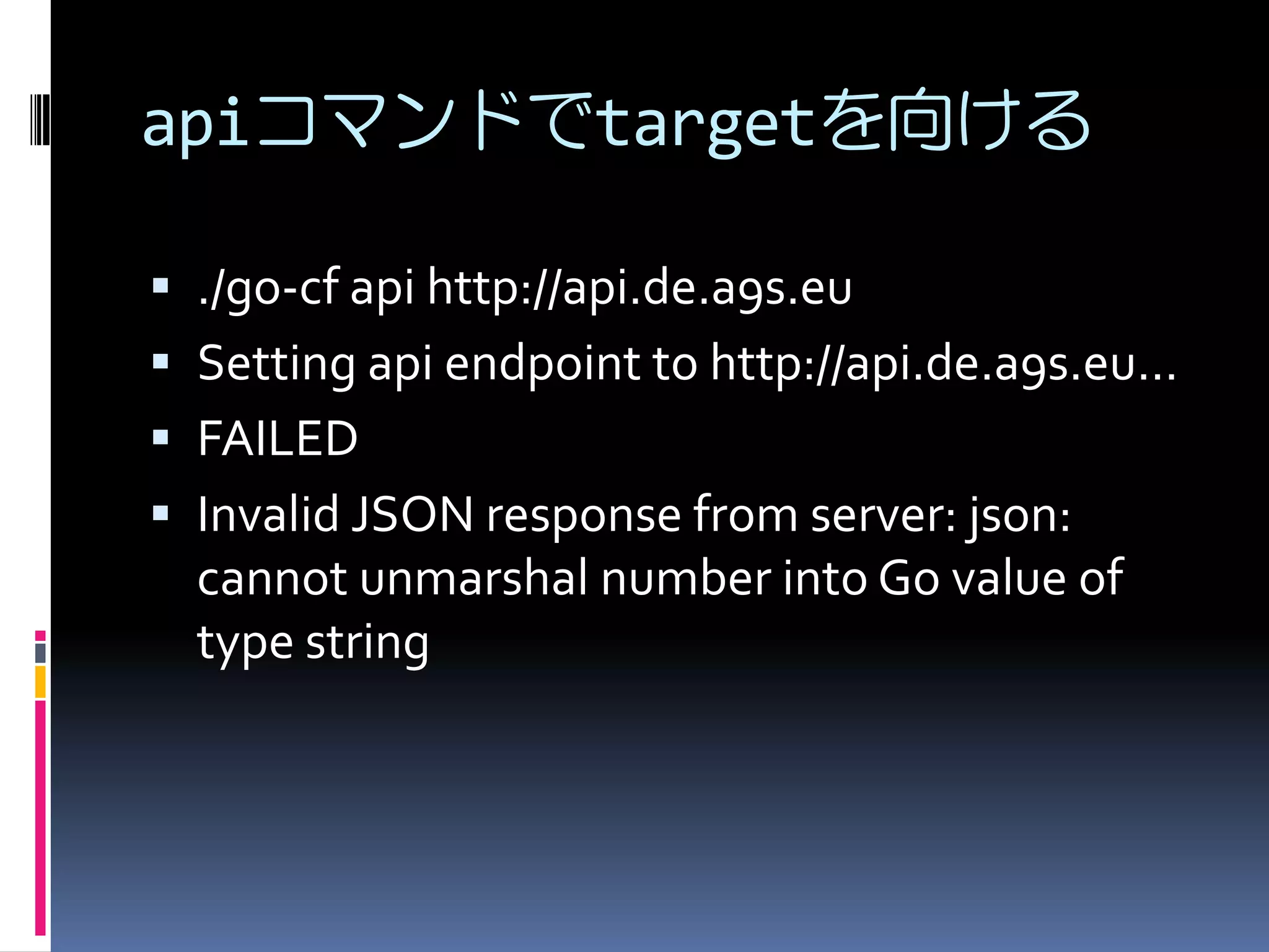 apiコマンドでtargetを向ける
 ./go-cf api http://api.de.a9s.eu
 Setting api endpoint to http://api.de.a9s.eu...
 FAILED
 Invalid JSON response from server: json:

cannot unmarshal number into Go value of
type string

 