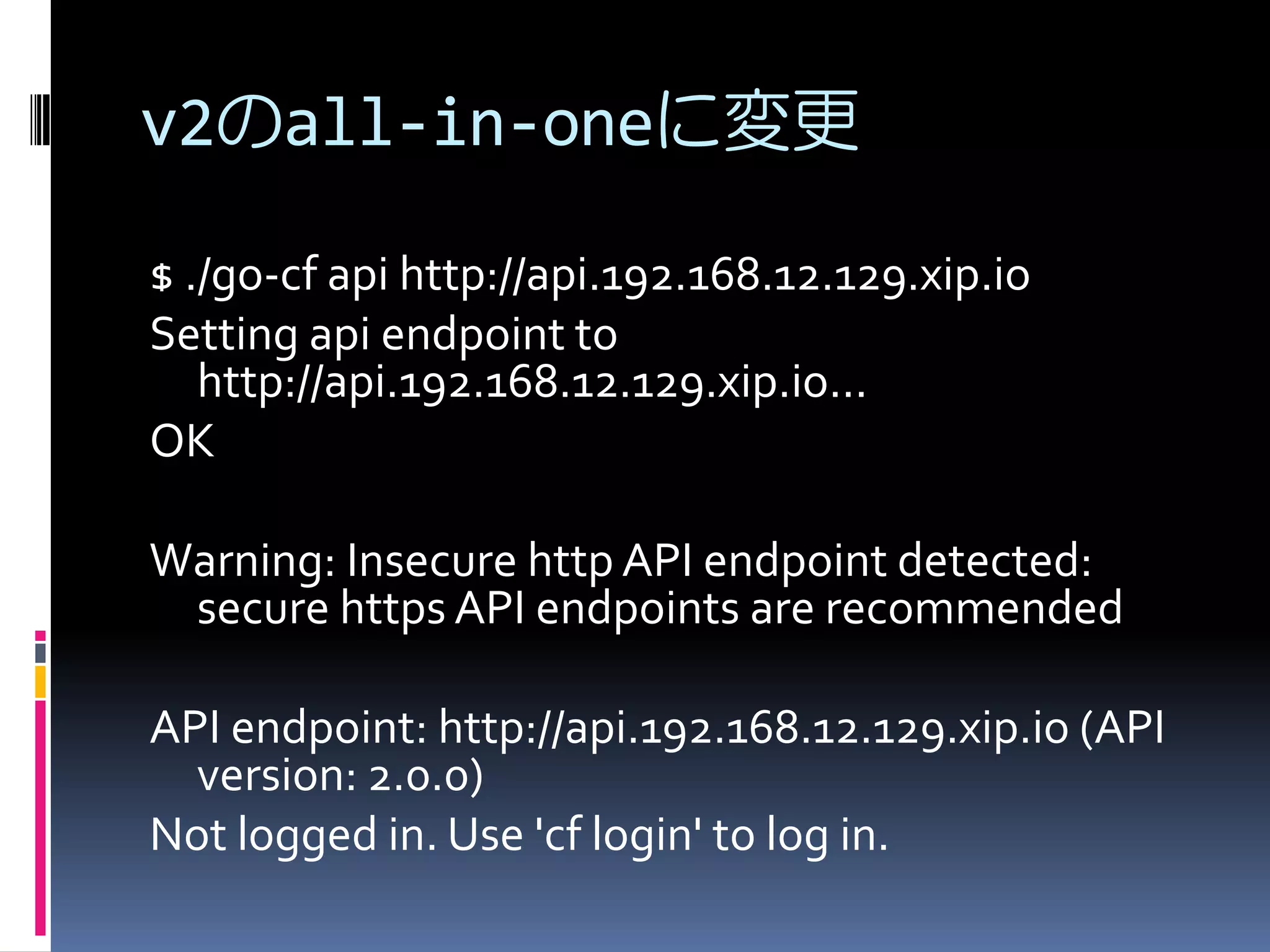 v2のall-in-oneに変更
$ ./go-cf api http://api.192.168.12.129.xip.io
Setting api endpoint to
http://api.192.168.12.129.xip.io...
OK
Warning: Insecure http API endpoint detected:
secure https API endpoints are recommended
API endpoint: http://api.192.168.12.129.xip.io (API
version: 2.0.0)
Not logged in. Use 'cf login' to log in.

 