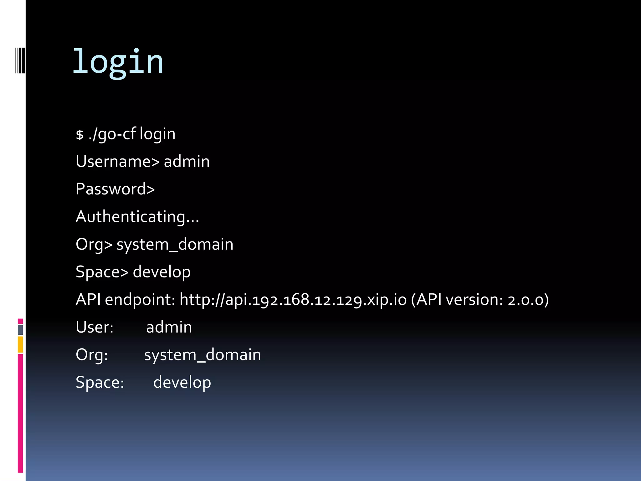 login
$ ./go-cf login
Username> admin
Password>
Authenticating...
Org> system_domain
Space> develop
API endpoint: http://api.192.168.12.129.xip.io (API version: 2.0.0)
User:

admin

Org:

system_domain

Space:

develop

 