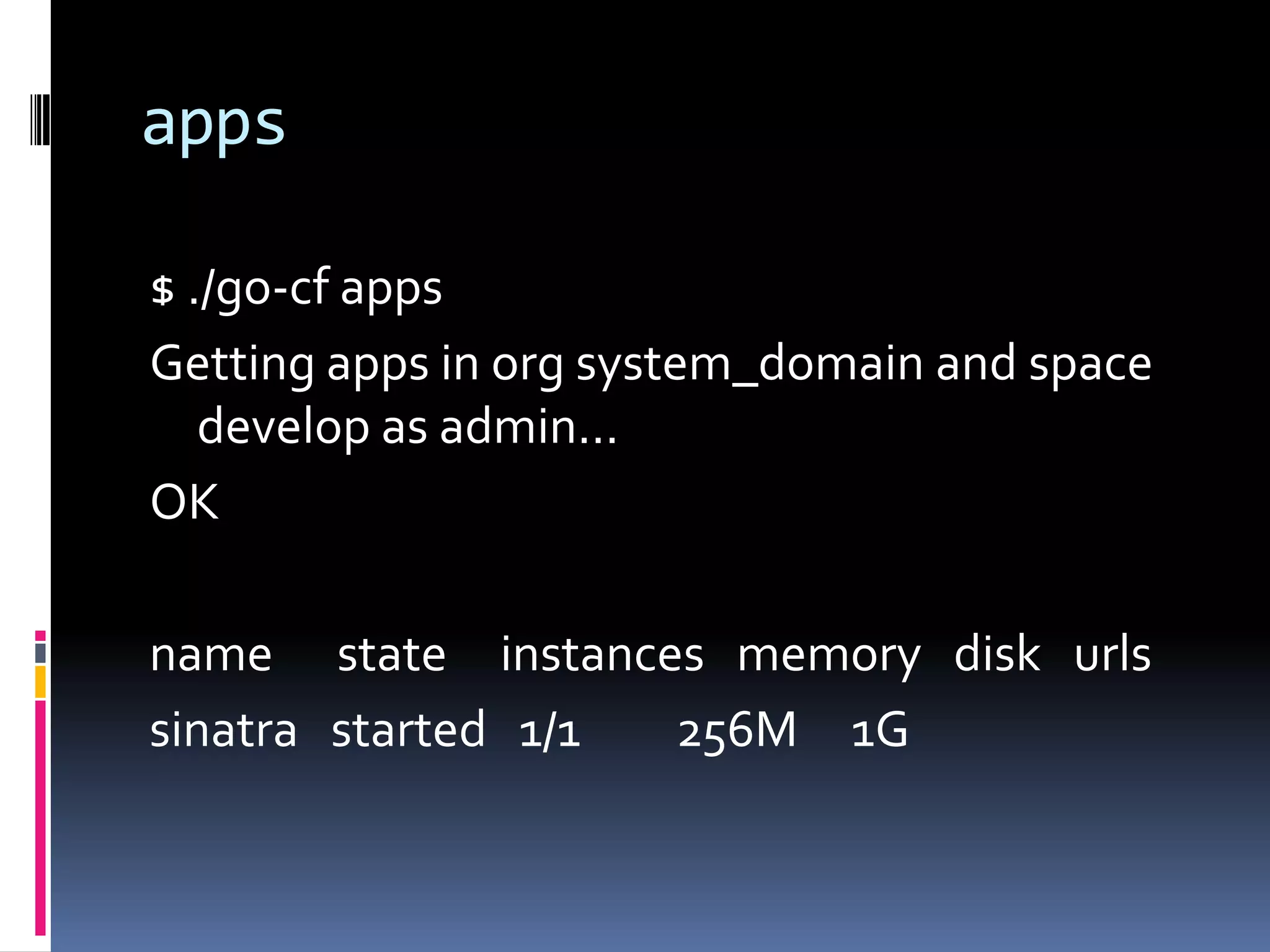 apps
$ ./go-cf apps
Getting apps in org system_domain and space
develop as admin...
OK

name state instances memory disk urls
sinatra started 1/1
256M 1G

 