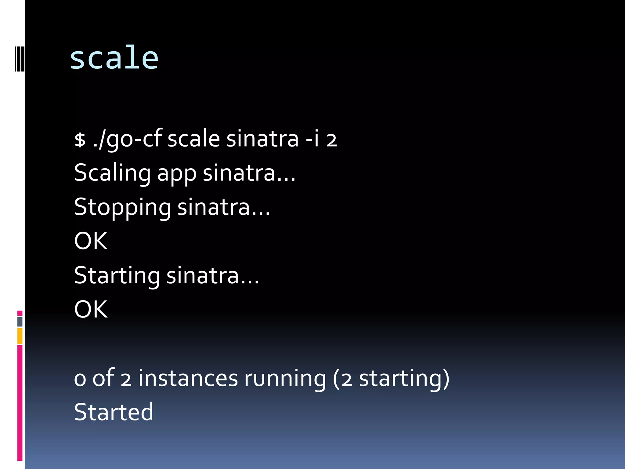 scale
$ ./go-cf scale sinatra -i 2
Scaling app sinatra...
Stopping sinatra...
OK
Starting sinatra...
OK
0 of 2 instances running (2 starting)
Started

 
