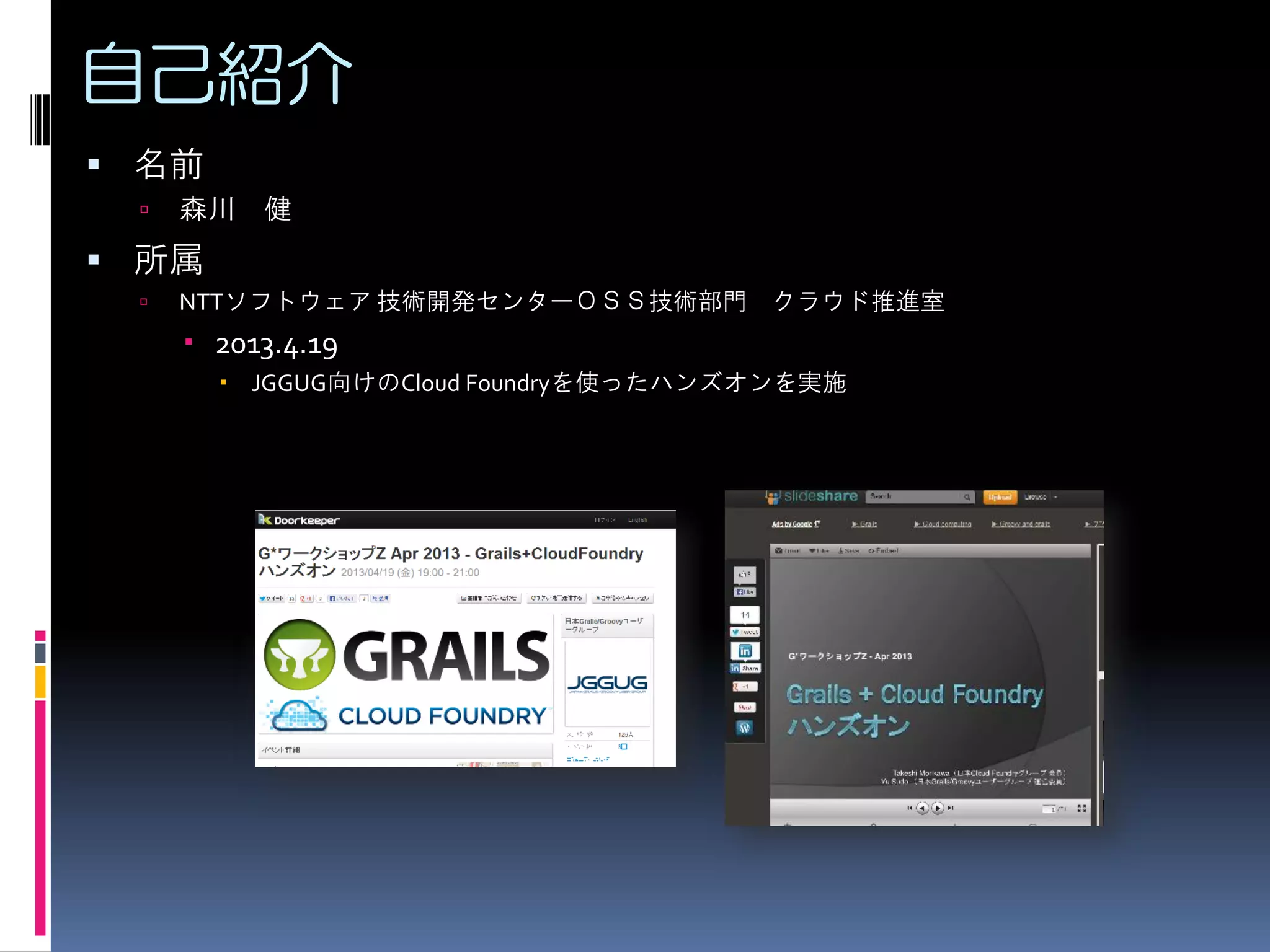 自己紹介
 名前


森川 健

 所属


NTTソフトウェア 技術開発センターＯＳＳ技術部門 クラウド推進室

 2013.4.19
 JGGUG向けのCloud Foundryを使ったハンズオンを実施

 