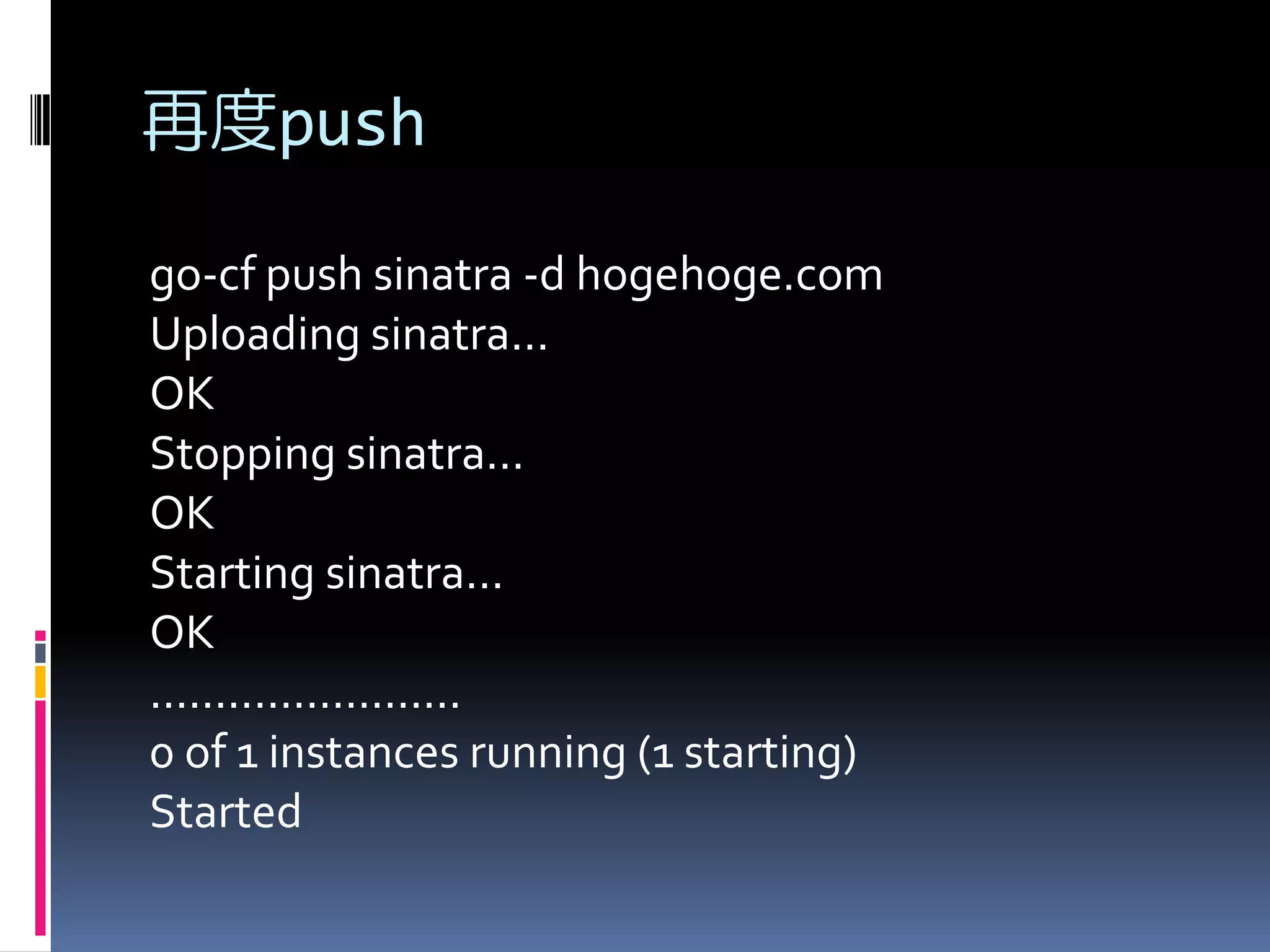 再度push
go-cf push sinatra -d hogehoge.com
Uploading sinatra...
OK
Stopping sinatra...
OK
Starting sinatra...
OK
........................
0 of 1 instances running (1 starting)
Started

 