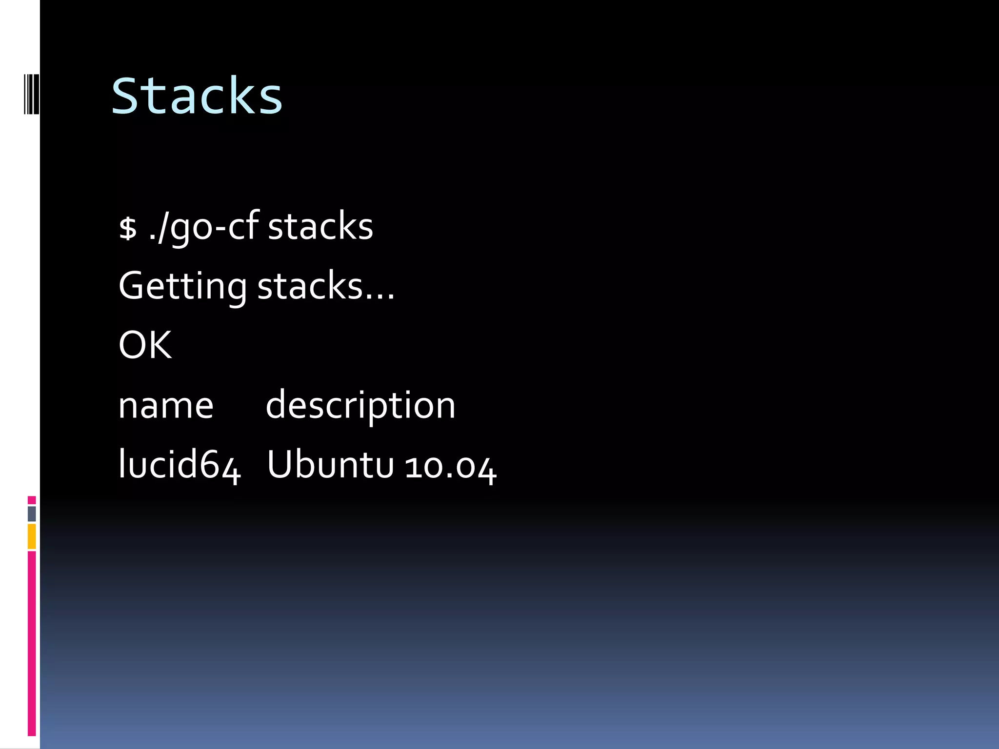 Stacks
$ ./go-cf stacks
Getting stacks...
OK
name description
lucid64 Ubuntu 10.04

 