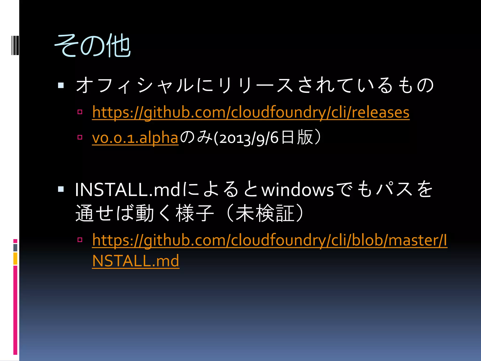 その他
 オフィシャルにリリースされているもの
 https://github.com/cloudfoundry/cli/releases

 v0.0.1.alphaのみ(2013/9/6日版）

 INSTALL.mdによるとwindowsでもパスを

通せば動く様子（未検証）
 https://github.com/cloudfoundry/cli/blob/master/I

NSTALL.md

 