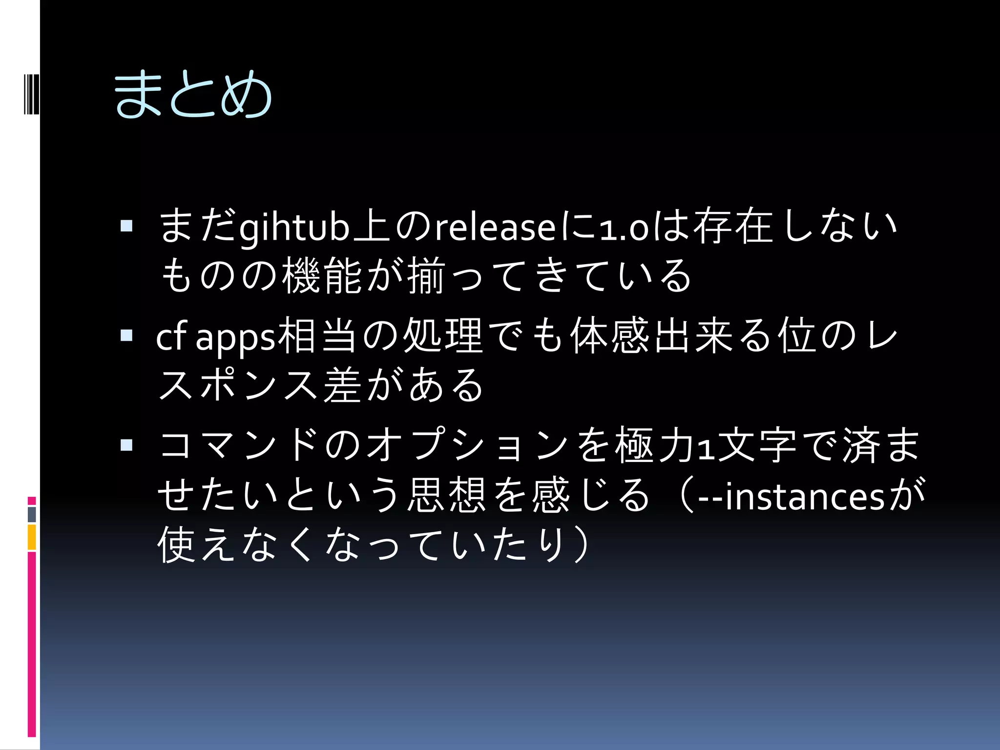 まとめ
 まだgihtub上のreleaseに1.0は存在しない

ものの機能が揃ってきている
 cf apps相当の処理でも体感出来る位のレ
スポンス差がある
 コマンドのオプションを極力1文字で済ま
せたいという思想を感じる（--instancesが
使えなくなっていたり）

 