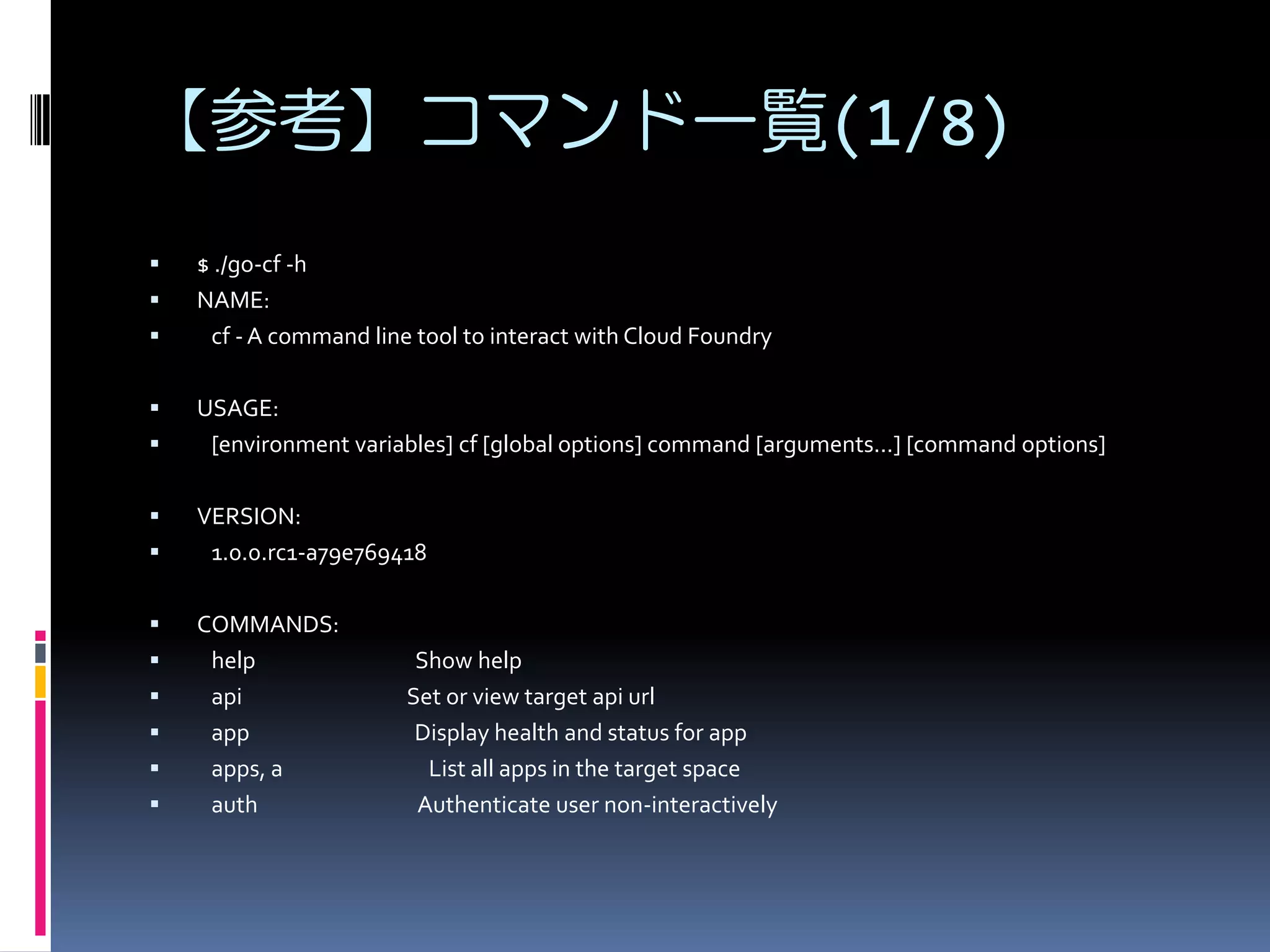 【参考】コマンド一覧(1/8)














$ ./go-cf -h
NAME:
cf - A command line tool to interact with Cloud Foundry
USAGE:
[environment variables] cf [global options] command [arguments...] [command options]
VERSION:
1.0.0.rc1-a79e769418
COMMANDS:
help
api
app
apps, a
auth

Show help
Set or view target api url
Display health and status for app
List all apps in the target space
Authenticate user non-interactively

 