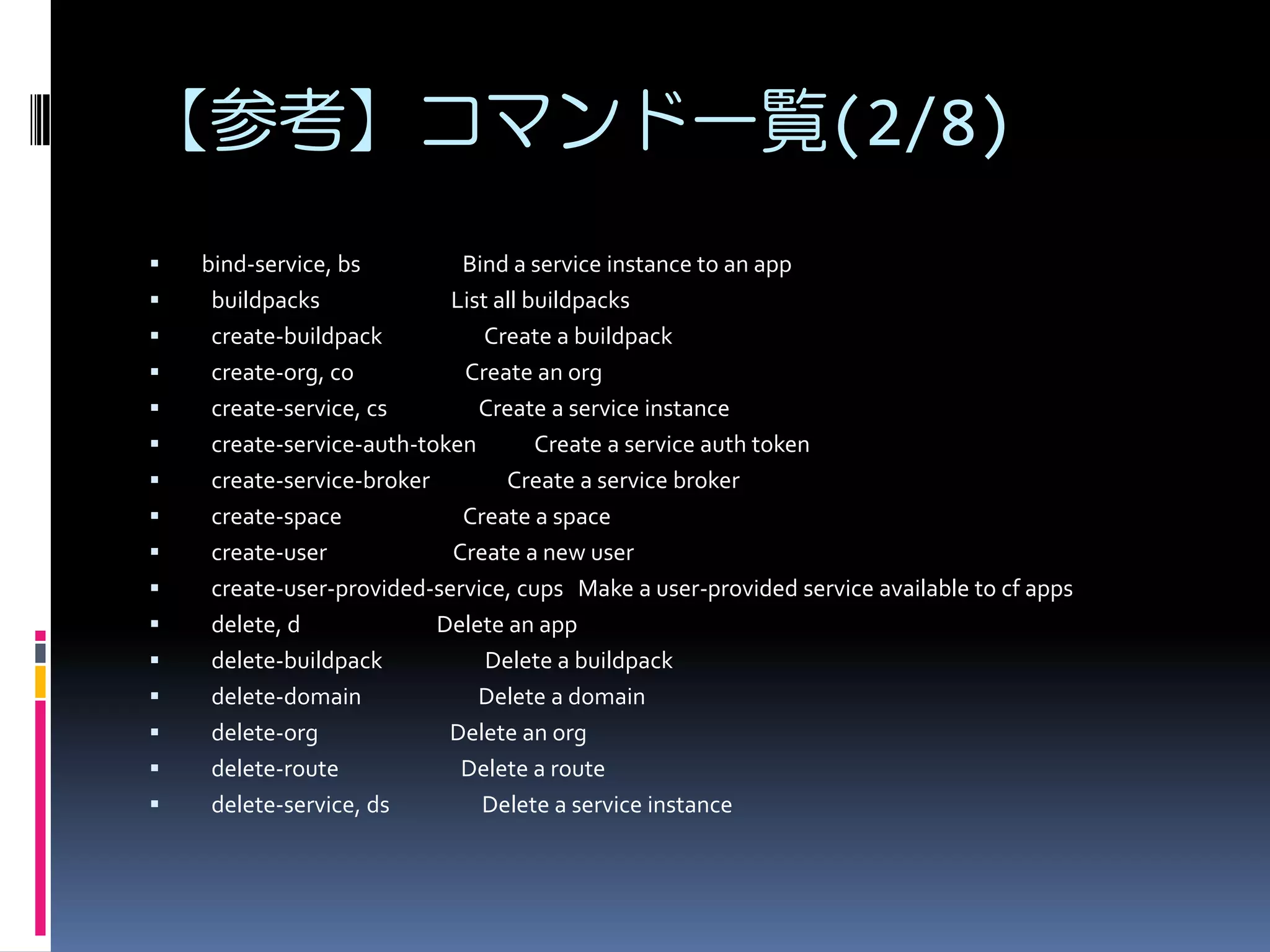 【参考】コマンド一覧(2/8)

















bind-service, bs
Bind a service instance to an app
buildpacks
List all buildpacks
create-buildpack
Create a buildpack
create-org, co
Create an org
create-service, cs
Create a service instance
create-service-auth-token
Create a service auth token
create-service-broker
Create a service broker
create-space
Create a space
create-user
Create a new user
create-user-provided-service, cups Make a user-provided service available to cf apps
delete, d
Delete an app
delete-buildpack
Delete a buildpack
delete-domain
Delete a domain
delete-org
Delete an org
delete-route
Delete a route
delete-service, ds
Delete a service instance

 