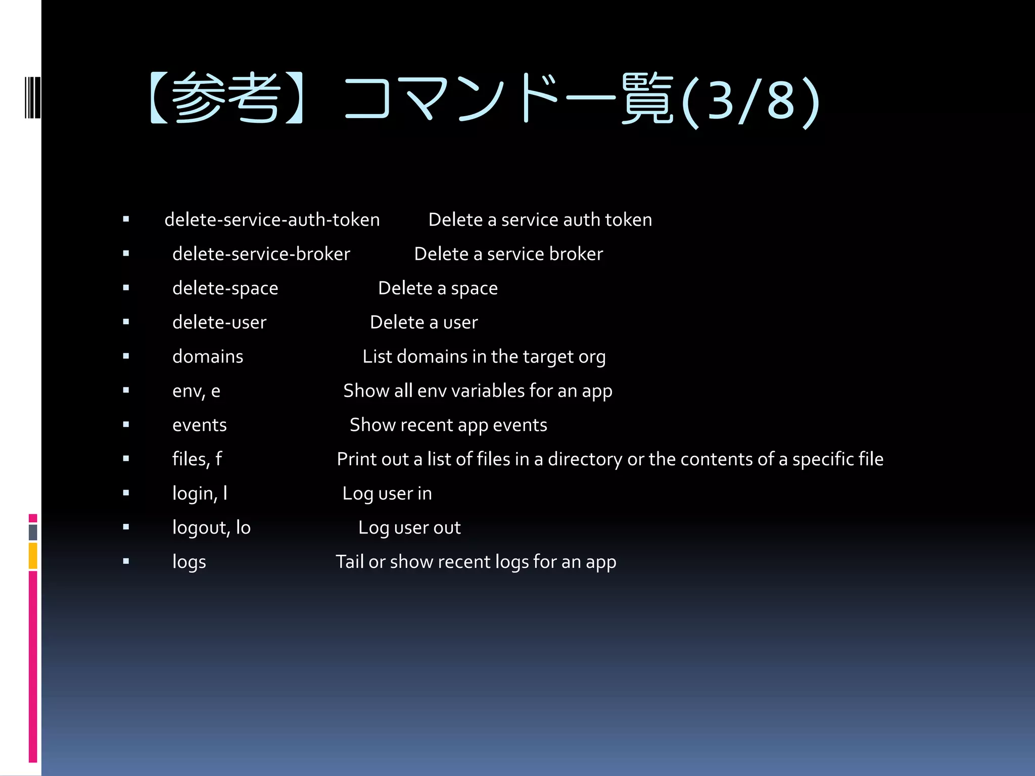 【参考】コマンド一覧(3/8)


delete-service-auth-token

Delete a service auth token



delete-service-broker



delete-space



delete-user



domains



env, e



events



files, f

Print out a list of files in a directory or the contents of a specific file



login, l

Log user in



logout, lo



logs

Delete a service broker
Delete a space
Delete a user
List domains in the target org

Show all env variables for an app
Show recent app events

Log user out
Tail or show recent logs for an app

 