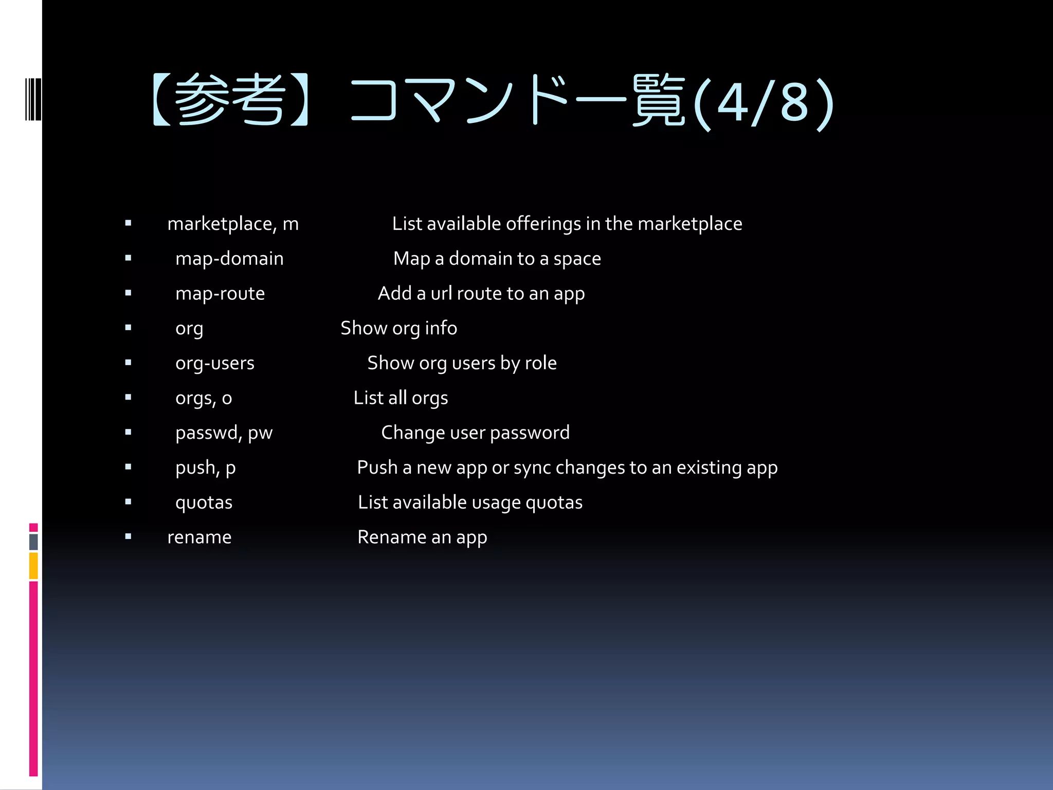 【参考】コマンド一覧(4/8)


marketplace, m



map-domain



map-route



org



org-users



orgs, o



passwd, pw



push, p

Push a new app or sync changes to an existing app



quotas

List available usage quotas



rename

List available offerings in the marketplace
Map a domain to a space
Add a url route to an app
Show org info
Show org users by role
List all orgs
Change user password

Rename an app

 