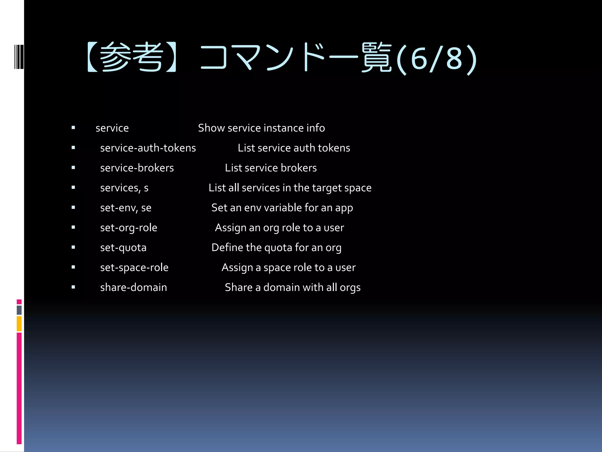 【参考】コマンド一覧(6/8)


service

Show service instance info



service-auth-tokens



service-brokers



services, s

List all services in the target space



set-env, se

Set an env variable for an app



set-org-role

Assign an org role to a user



set-quota

Define the quota for an org



set-space-role

Assign a space role to a user



share-domain

Share a domain with all orgs

List service auth tokens
List service brokers

 