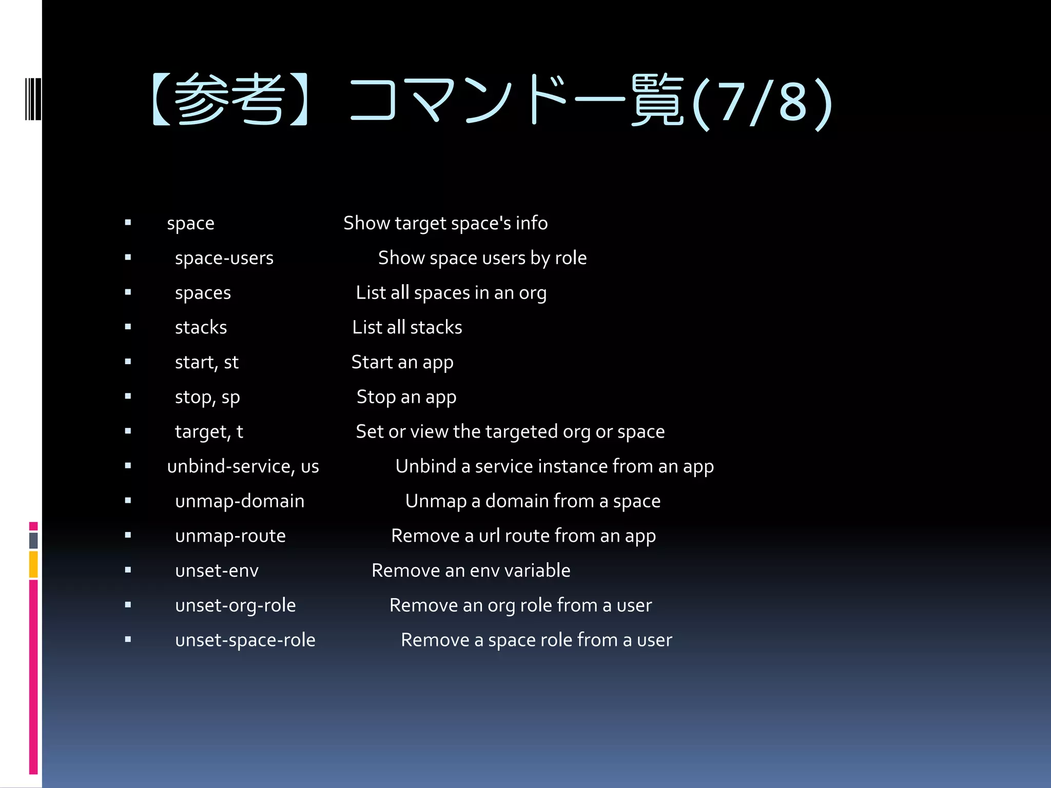 【参考】コマンド一覧(7/8)


space

Show target space's info



space-users



spaces

List all spaces in an org



stacks

List all stacks



start, st

Start an app



stop, sp

Stop an app



target, t

Set or view the targeted org or space



unbind-service, us



unmap-domain



unmap-route



unset-env



unset-org-role



unset-space-role

Show space users by role

Unbind a service instance from an app
Unmap a domain from a space
Remove a url route from an app
Remove an env variable
Remove an org role from a user
Remove a space role from a user

 