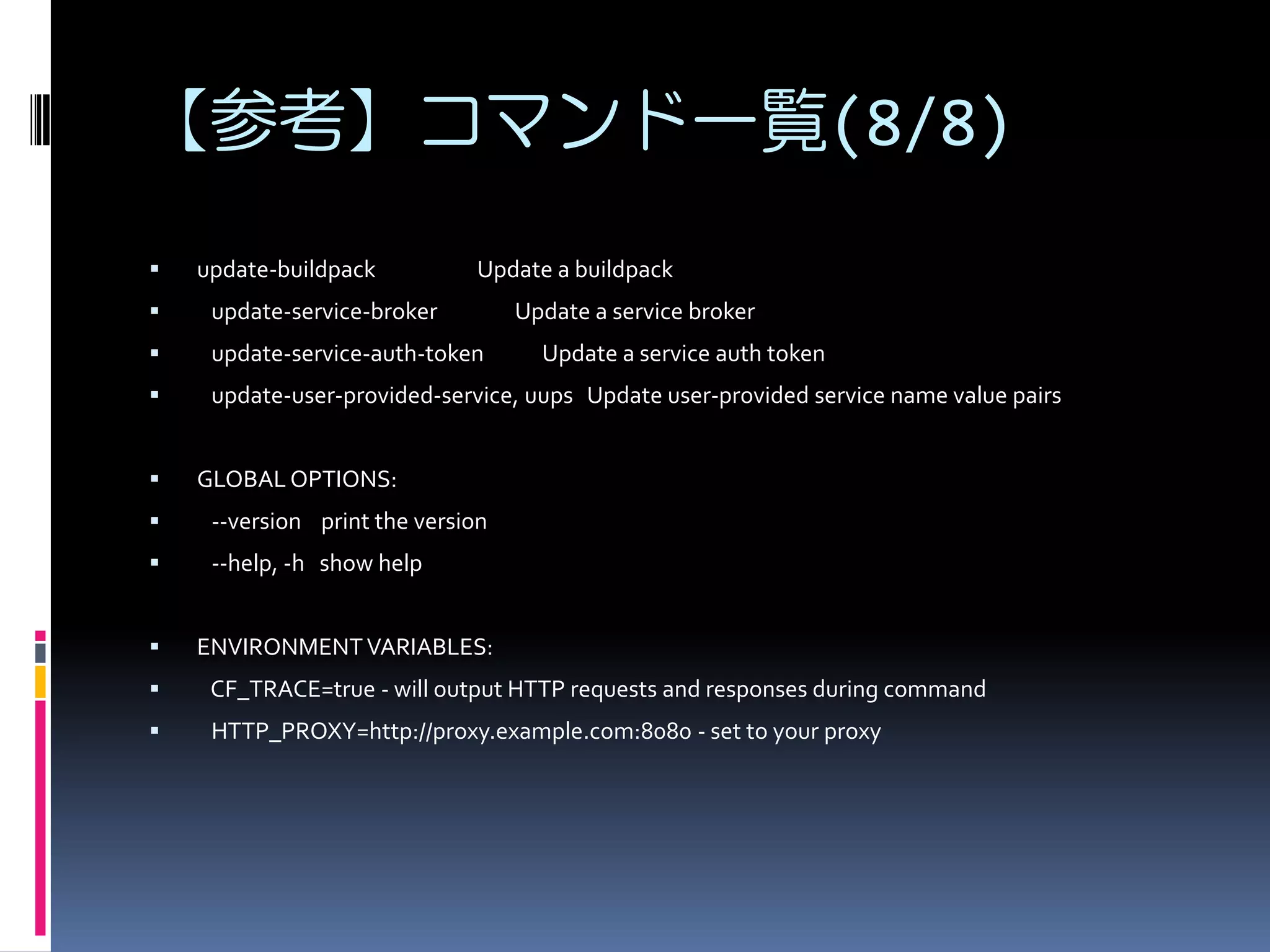 【参考】コマンド一覧(8/8)


update-buildpack

Update a buildpack



update-service-broker



update-service-auth-token



update-user-provided-service, uups Update user-provided service name value pairs



Update a service broker
Update a service auth token

GLOBAL OPTIONS:



--version print the version



--help, -h show help



ENVIRONMENT VARIABLES:



CF_TRACE=true - will output HTTP requests and responses during command



HTTP_PROXY=http://proxy.example.com:8080 - set to your proxy

 